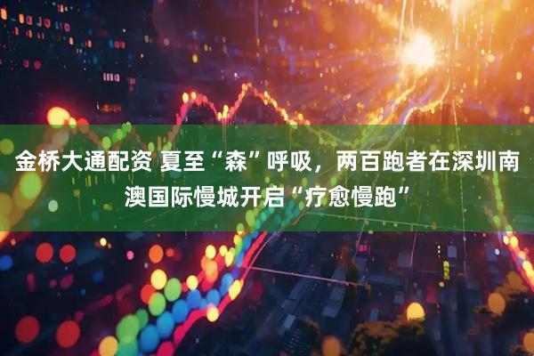 金桥大通配资 夏至“森”呼吸，两百跑者在深圳南澳国际慢城开启“疗愈慢跑”