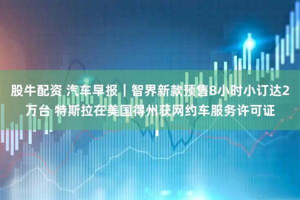 股牛配资 汽车早报｜智界新款预售8小时小订达2万台 特斯拉在美国得州获网约车服务许可证