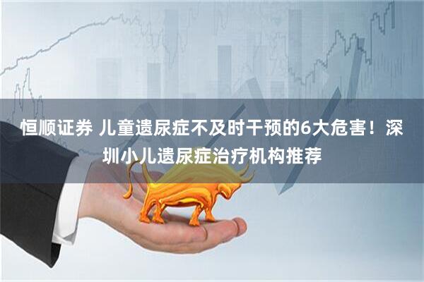 恒顺证券 儿童遗尿症不及时干预的6大危害！深圳小儿遗尿症治疗机构推荐