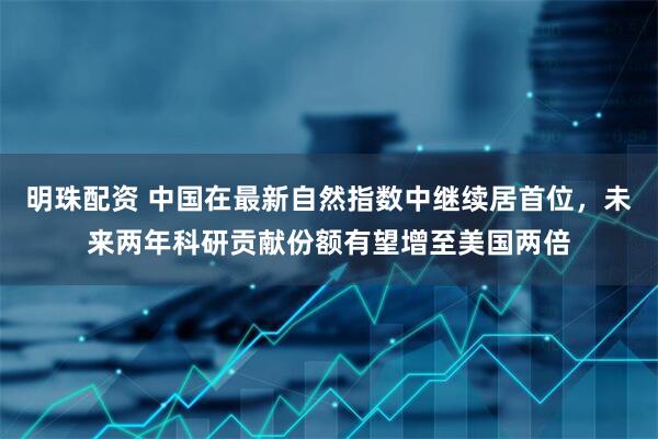 明珠配资 中国在最新自然指数中继续居首位，未来两年科研贡献份额有望增至美国两倍