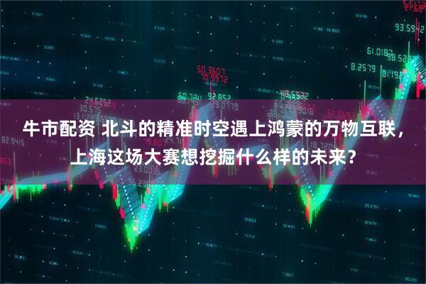 牛市配资 北斗的精准时空遇上鸿蒙的万物互联，上海这场大赛想挖掘什么样的未来？
