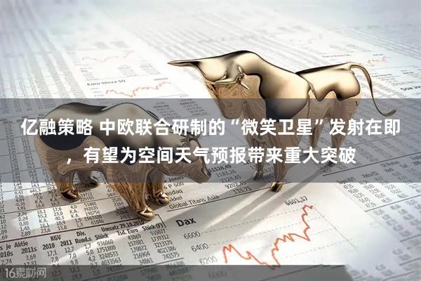 亿融策略 中欧联合研制的“微笑卫星”发射在即，有望为空间天气预报带来重大突破