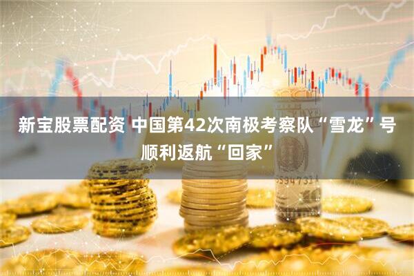 新宝股票配资 中国第42次南极考察队“雪龙”号顺利返航“回家”