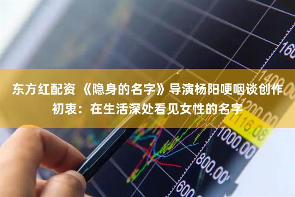 东方红配资 《隐身的名字》导演杨阳哽咽谈创作初衷：在生活深处看见女性的名字