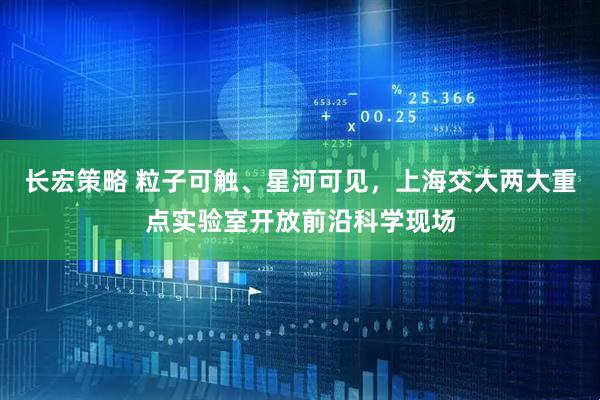 长宏策略 粒子可触、星河可见，上海交大两大重点实验室开放前沿科学现场